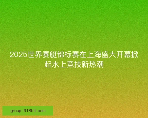 2025世界赛艇锦标赛在上海盛大开幕掀起水上竞技新热潮