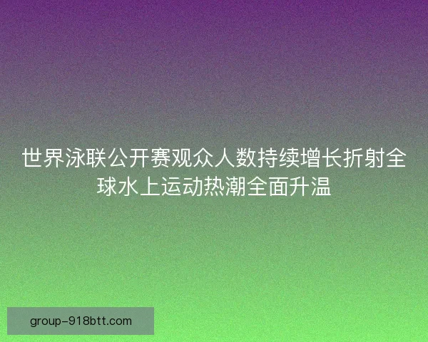 世界泳联公开赛观众人数持续增长折射全球水上运动热潮全面升温